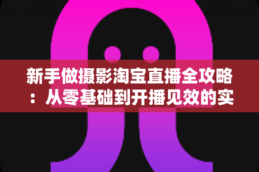 新手做摄影淘宝直播全攻略：从零基础到开播见效的实战指南