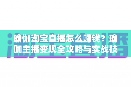 瑜伽淘宝直播怎么赚钱？瑜伽主播变现全攻略与实战技巧解析