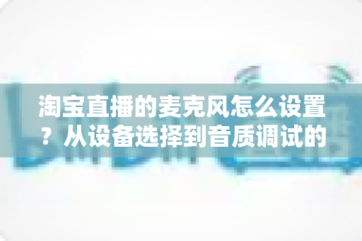 淘宝直播的麦克风怎么设置?从设备选择到音质调试的全流程实用指南 淘宝直播的麦克风怎么设置?从设备选择到音质调试的全流程实用指南