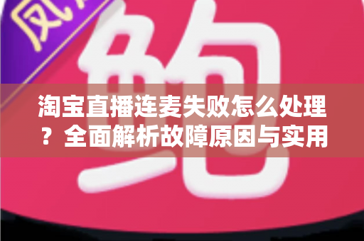 淘宝直播连麦失败怎么处理?全面解析故障原因与实用解决方案,助你快速恢复直播互动 淘宝直播连麦失败怎么处理?全面解析故障原因与实用解决方案,助你快速恢复直播互动