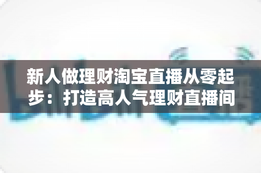 新人做理财淘宝直播从零起步：打造高人气理财直播间的完整实战指南