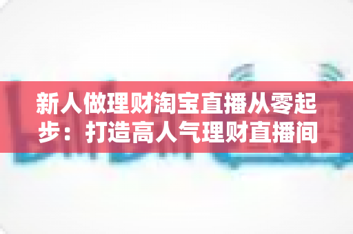 新人做理财淘宝直播从零起步：打造高人气理财直播间的完整实战指南