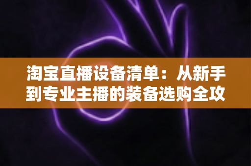 淘宝直播设备清单：从新手到专业主播的装备选购全攻略