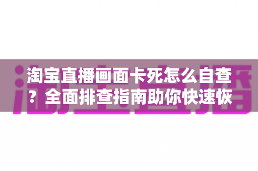 淘宝直播画面卡死怎么自查?全面排查指南助你快速恢复直播流畅 淘宝直播画面卡死怎么自查?全面排查指南助你快速恢复直播流畅