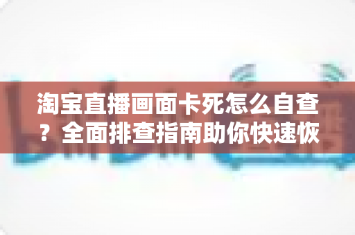 淘宝直播画面卡死怎么自查？全面排查指南助你快速恢复直播流畅