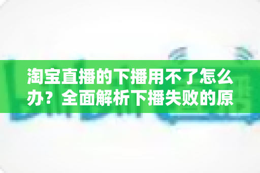 淘宝直播的下播用不了怎么办？全面解析下播失败的原因与解决方案