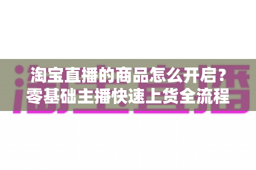 淘宝直播的商品怎么开启?零基础主播快速上货全流程实战指南 淘宝直播的商品怎么开启?零基础主播快速上货全流程实战指南