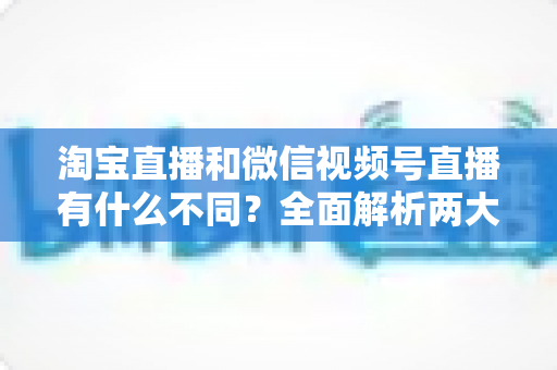 淘宝直播和微信视频号直播有什么不同?全面解析两大直播平台的核心差异与运营选择指南 淘宝直播和微信视频号直播有什么不同?全面解析两大直播平台的核心差异与运营选择指南