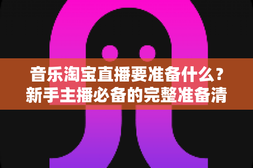 音乐淘宝直播要准备什么？新手主播必备的完整准备清单与实战指南