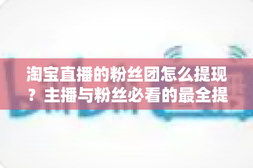 淘宝直播的粉丝团怎么提现?主播与粉丝必看的最全提现流程、规则细节与防骗指南 淘宝直播的粉丝团怎么提现?主播与粉丝必看的最全提现流程、规则细节与防骗指南