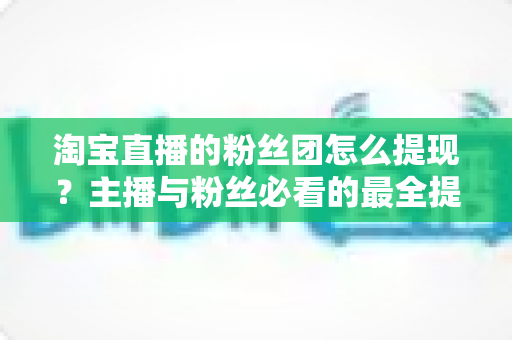 淘宝直播的粉丝团怎么提现?主播与粉丝必看的最全提现流程、规则细节与防骗指南 淘宝直播的粉丝团怎么提现?主播与粉丝必看的最全提现流程、规则细节与防骗指南