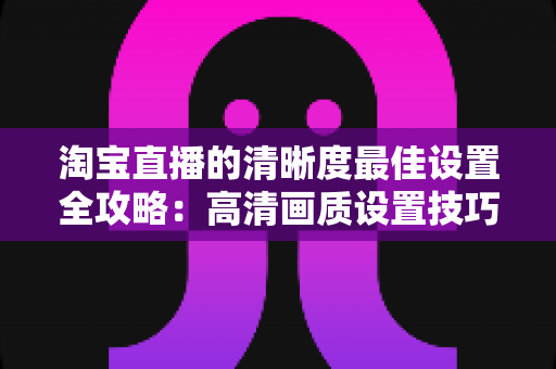 淘宝直播的清晰度最佳设置全攻略:高清画质设置技巧与实操指南,助您打造专业级直播带货体验 淘宝直播的清晰度最佳设置全攻略:高清画质设置技巧与实操指南,助您打造专业级直播带货体验