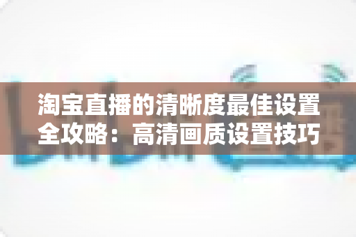 淘宝直播的清晰度最佳设置全攻略：高清画质设置技巧与实操指南，助您打造专业级直播带货体验