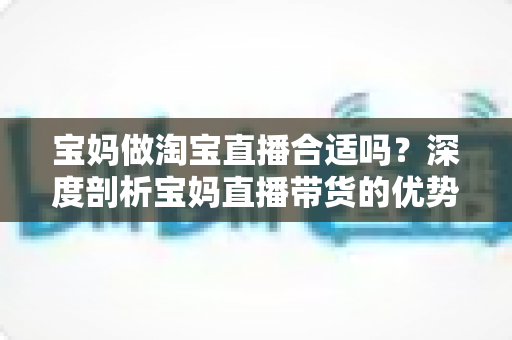 宝妈做淘宝直播合适吗？深度剖析宝妈直播带货的优势、挑战与入门指南