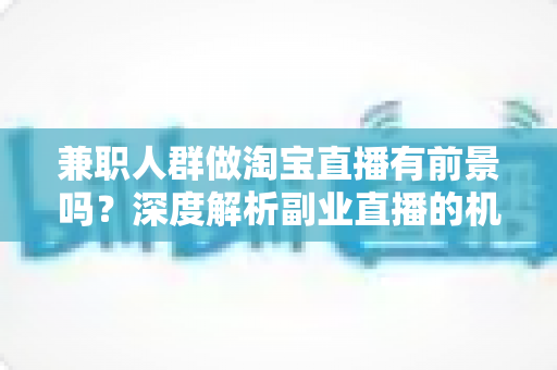 兼职人群做淘宝直播有前景吗？深度解析副业直播的机遇、挑战与实操路径
