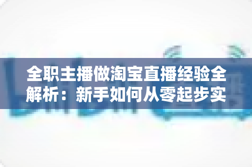 全职主播做淘宝直播经验全解析：新手如何从零起步实现稳定变现？