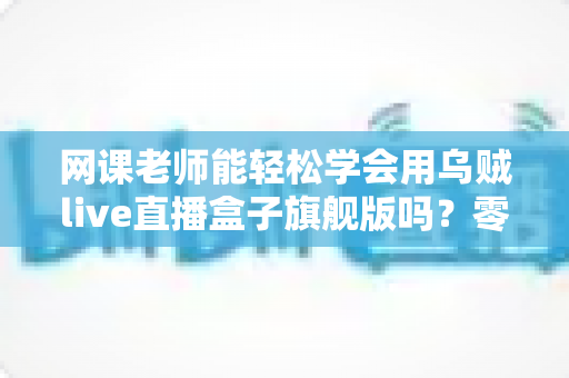 网课老师能轻松学会用乌贼live直播盒子旗舰版吗?零基础快速上手全解析 网课老师能轻松学会用乌贼live直播盒子旗舰版吗?零基础快速上手全解析