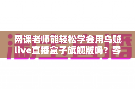 网课老师能轻松学会用乌贼live直播盒子旗舰版吗？零基础快速上手全解析