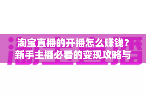 淘宝直播的开播怎么赚钱？新手主播必看的变现攻略与实战指南