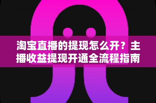 淘宝直播的提现怎么开?主播收益提现开通全流程指南与实操技巧详解 淘宝直播的提现怎么开?主播收益提现开通全流程指南与实操技巧详解