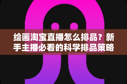 绘画淘宝直播怎么排品?新手主播必看的科学排品策略与实战指南 绘画淘宝直播怎么排品?新手主播必看的科学排品策略与实战指南