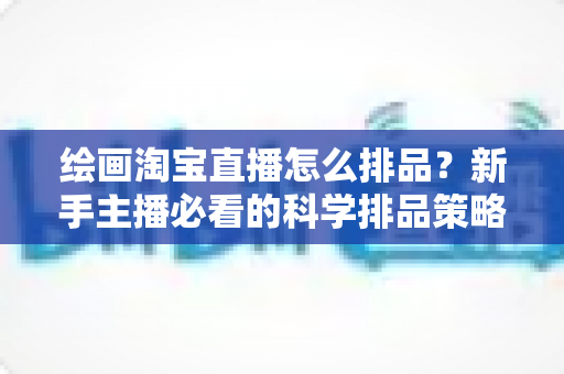 绘画淘宝直播怎么排品?新手主播必看的科学排品策略与实战指南 绘画淘宝直播怎么排品?新手主播必看的科学排品策略与实战指南
