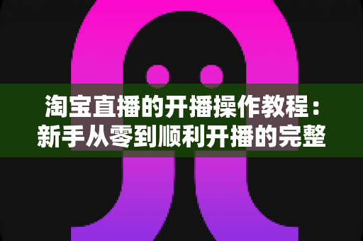 淘宝直播的开播操作教程:新手从零到顺利开播的完整实战指南 淘宝直播的开播操作教程:新手从零到顺利开播的完整实战指南