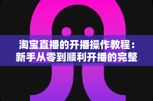 淘宝直播的开播操作教程:新手从零到顺利开播的完整实战指南 淘宝直播的开播操作教程:新手从零到顺利开播的完整实战指南