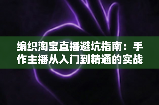 编织淘宝直播避坑指南：手作主播从入门到精通的实战避雷手册