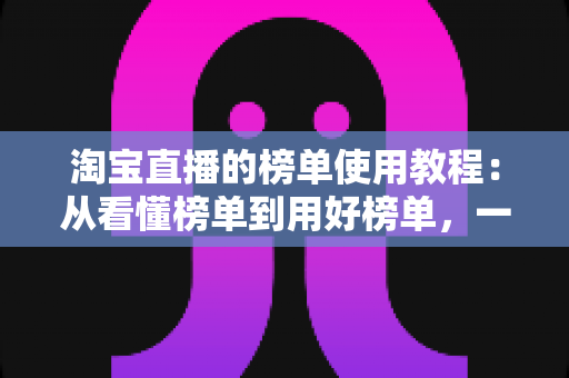 淘宝直播的榜单使用教程：从看懂榜单到用好榜单，一步步提升直播间流量与转化