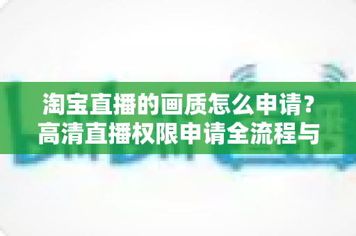 淘宝直播的画质怎么申请？高清直播权限申请全流程与画质优化实用指南
