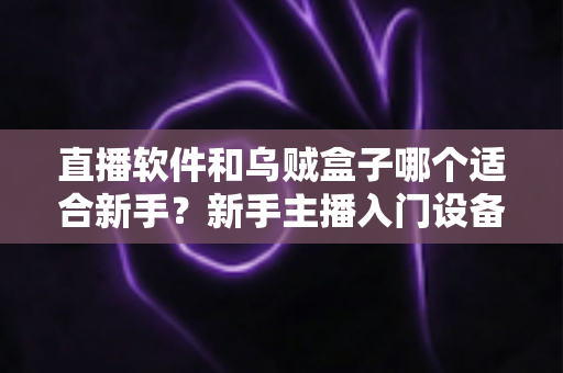 直播软件和乌贼盒子哪个适合新手？新手主播入门设备选择全攻略