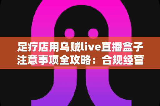 足疗店用乌贼live直播盒子注意事项全攻略:合规经营、隐私保护与实用避坑指南 足疗店用乌贼live直播盒子注意事项全攻略:合规经营、隐私保护与实用避坑指南