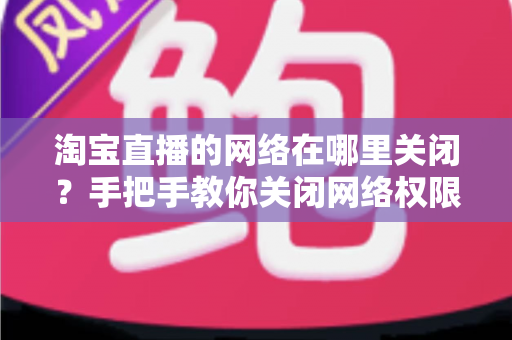淘宝直播的网络在哪里关闭?手把手教你关闭网络权限与流量管理全攻略 淘宝直播的网络在哪里关闭?手把手教你关闭网络权限与流量管理全攻略