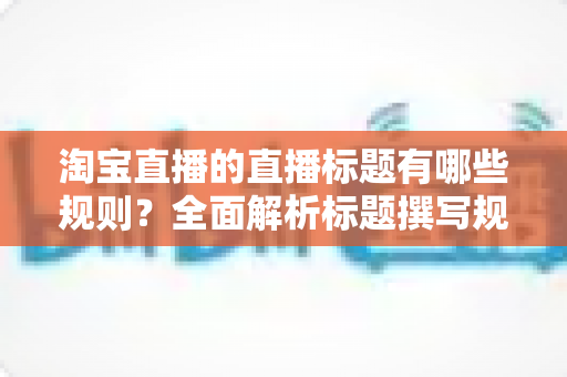 淘宝直播的直播标题有哪些规则?全面解析标题撰写规范与流量提升秘诀 淘宝直播的直播标题有哪些规则?全面解析标题撰写规范与流量提升秘诀