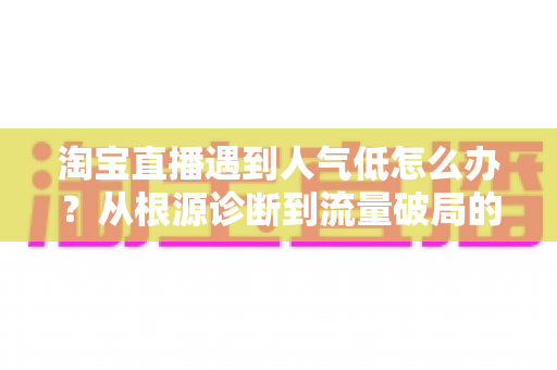 淘宝直播遇到人气低怎么办？从根源诊断到流量破局的完整运营指南