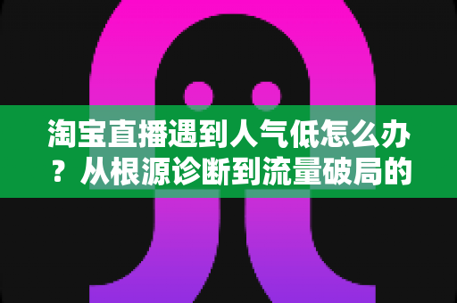 淘宝直播遇到人气低怎么办？从根源诊断到流量破局的完整运营指南