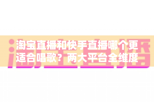 淘宝直播和快手直播哪个更适合唱歌？两大平台全维度对比，帮你找到最适合的音乐舞台