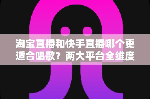 淘宝直播和快手直播哪个更适合唱歌？两大平台全维度对比，帮你找到最适合的音乐舞台
