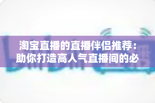 淘宝直播的直播伴侣推荐:助你打造高人气直播间的必备工具指南 淘宝直播的直播伴侣推荐:助你打造高人气直播间的必备工具指南