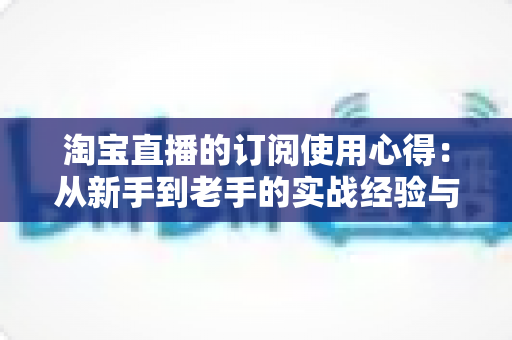淘宝直播的订阅使用心得：从新手到老手的实战经验与省钱攻略