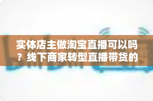 实体店主做淘宝直播可以吗？线下商家转型直播带货的机遇、条件与实操全攻略