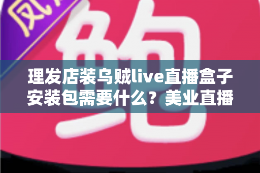 理发店装乌贼live直播盒子安装包需要什么?美业直播必备条件与准备清单全解析 理发店装乌贼live直播盒子安装包需要什么?美业直播必备条件与准备清单全解析
