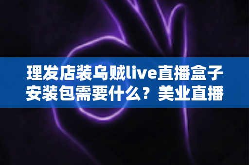 理发店装乌贼live直播盒子安装包需要什么？美业直播必备条件与准备清单全解析