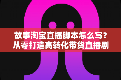 故事淘宝直播脚本怎么写?从零打造高转化带货直播剧本的完整指南 故事淘宝直播脚本怎么写?从零打造高转化带货直播剧本的完整指南