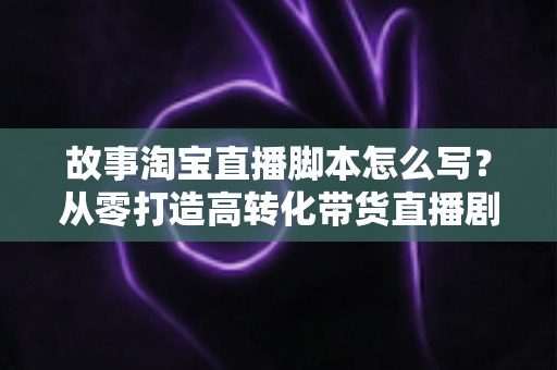 故事淘宝直播脚本怎么写?从零打造高转化带货直播剧本的完整指南 故事淘宝直播脚本怎么写?从零打造高转化带货直播剧本的完整指南