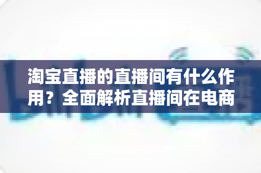 淘宝直播的直播间有什么作用?全面解析直播间在电商运营中的核心价值与实操意义 淘宝直播的直播间有什么作用?全面解析直播间在电商运营中的核心价值与实操意义