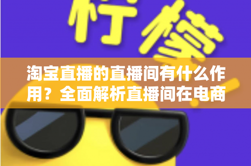 淘宝直播的直播间有什么作用?全面解析直播间在电商运营中的核心价值与实操意义 淘宝直播的直播间有什么作用?全面解析直播间在电商运营中的核心价值与实操意义