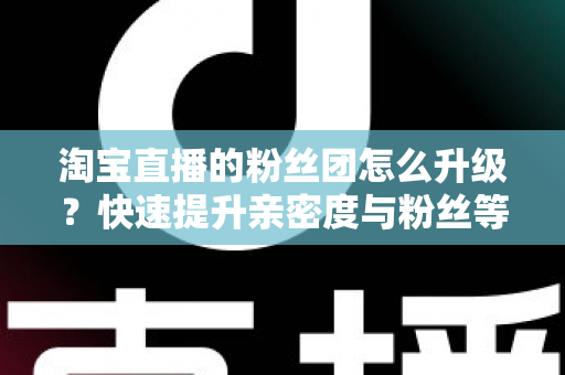 淘宝直播的粉丝团怎么升级?快速提升亲密度与粉丝等级的完整攻略 淘宝直播的粉丝团怎么升级?快速提升亲密度与粉丝等级的完整攻略