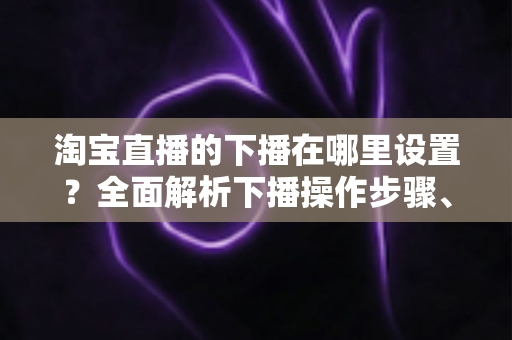 淘宝直播的下播在哪里设置?全面解析下播操作步骤、相关设置与实用技巧 淘宝直播的下播在哪里设置?全面解析下播操作步骤、相关设置与实用技巧
